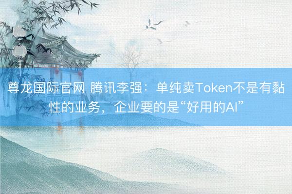 尊龙国际官网 腾讯李强：单纯卖Token不是有黏性的业务，企业要的是“好用的AI”