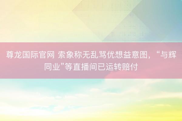 尊龙国际官网 索象称无乱骂优想益意图，“与辉同业”等直播间已运转赔付