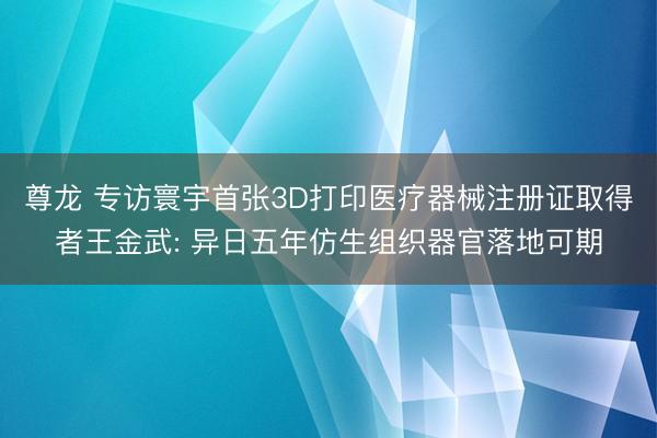 尊龙 专访寰宇首张3D打印医疗器械注册证取得者王金武: 异日五年仿生组织器官落地可期