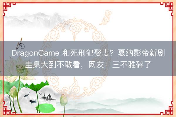 DragonGame 和死刑犯娶妻？戛纳影帝新剧圭臬大到不敢看，网友：三不雅碎了