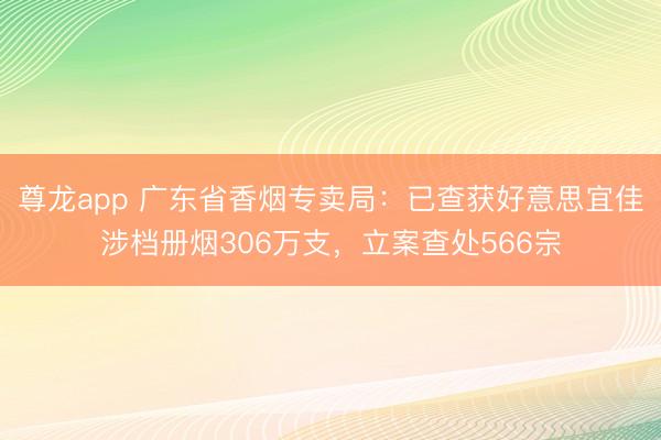 尊龙app 广东省香烟专卖局：已查获好意思宜佳涉档册烟306万支，立案查处566宗