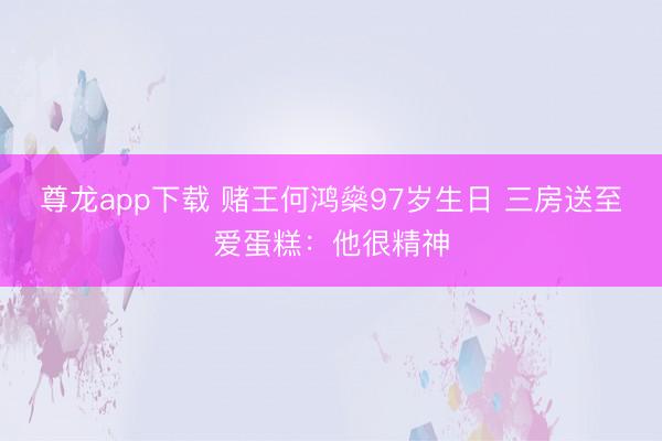 尊龙app下载 赌王何鸿燊97岁生日 三房送至爱蛋糕：他很精神