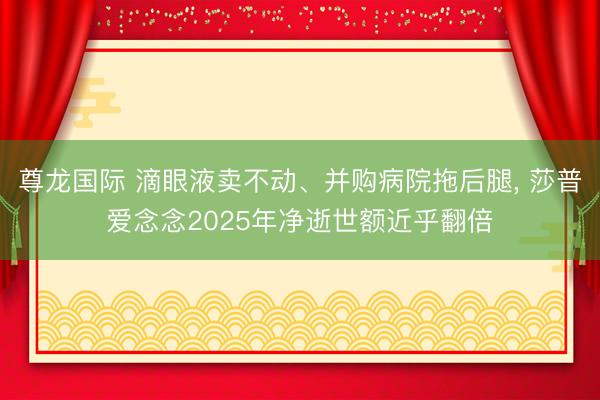 尊龙国际 滴眼液卖不动、并购病院拖后腿, 莎普爱念念2025年净逝世额近乎翻倍