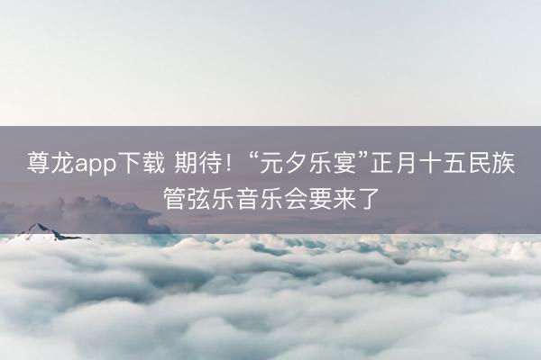 尊龙app下载 期待！“元夕乐宴”正月十五民族管弦乐音乐会要来了