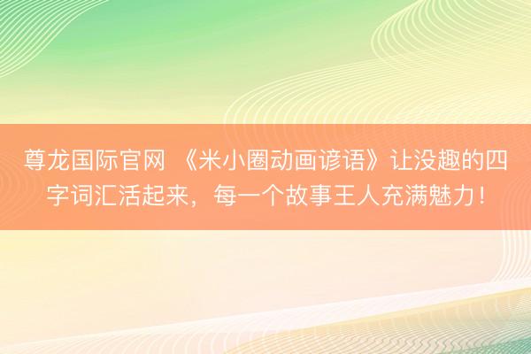 尊龙国际官网 《米小圈动画谚语》让没趣的四字词汇活起来，每一个故事王人充满魅力！