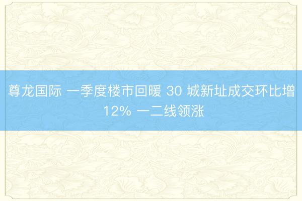 尊龙国际 一季度楼市回暖 30 城新址成交环比增 12% 一二线领涨