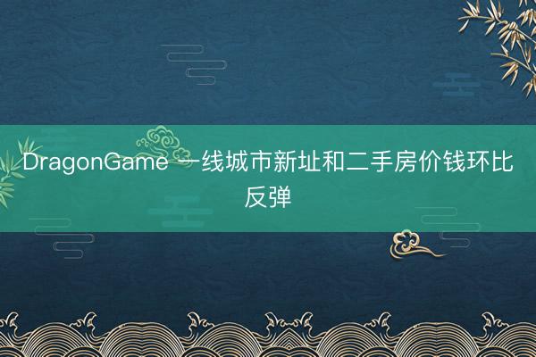 DragonGame 一线城市新址和二手房价钱环比反弹