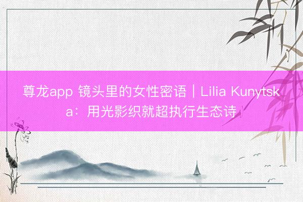 尊龙app 镜头里的女性密语｜Lilia Kunytska：用光影织就超执行生态诗​