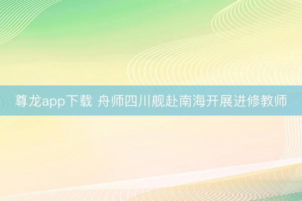 尊龙app下载 舟师四川舰赴南海开展进修教师