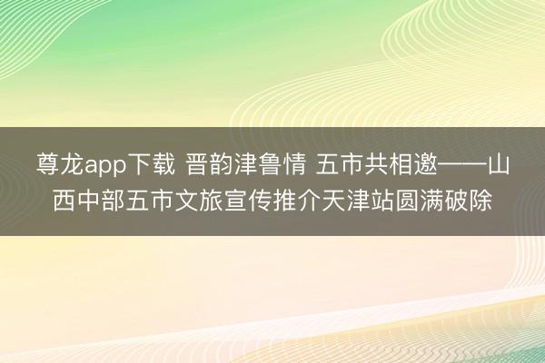 尊龙app下载 晋韵津鲁情 五市共相邀——山西中部五市文旅宣传推介天津站圆满破除