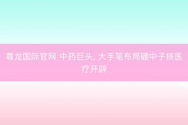 尊龙国际官网 中药巨头， 大手笔布局硼中子核医疗开辟