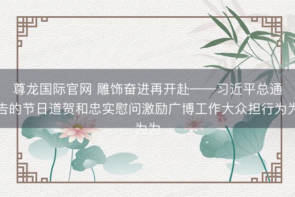 尊龙国际官网 雕饰奋进再开赴——习近平总通告的节日道贺和忠实慰问激励广博工作大众担行为为