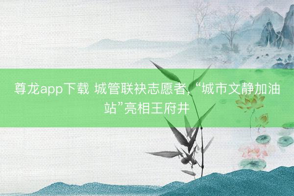 尊龙app下载 城管联袂志愿者， “城市文静加油站”亮相王府井
