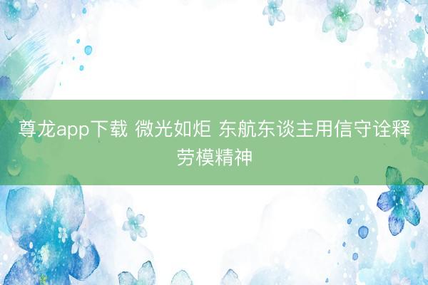 尊龙app下载 微光如炬 东航东谈主用信守诠释劳模精神