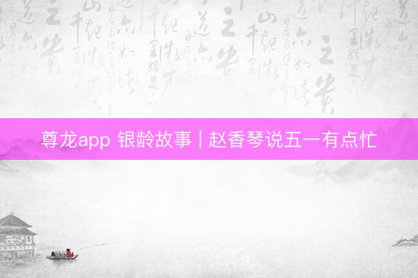 尊龙app 银龄故事 | 赵香琴说五一有点忙