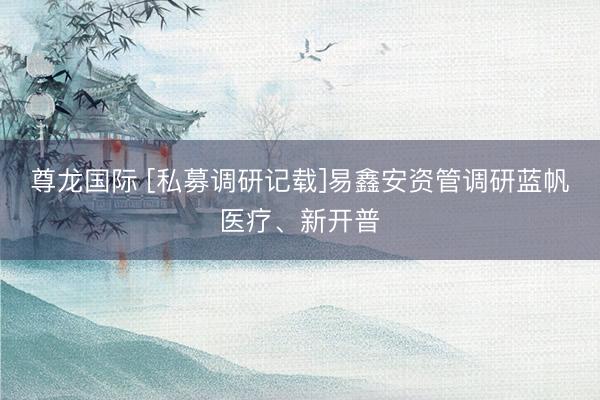 尊龙国际 [私募调研记载]易鑫安资管调研蓝帆医疗、新开普