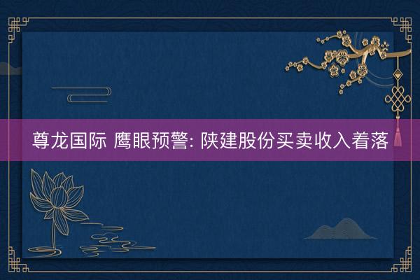 尊龙国际 鹰眼预警: 陕建股份买卖收入着落