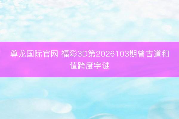 尊龙国际官网 福彩3D第2026103期曾古道和值跨度字谜