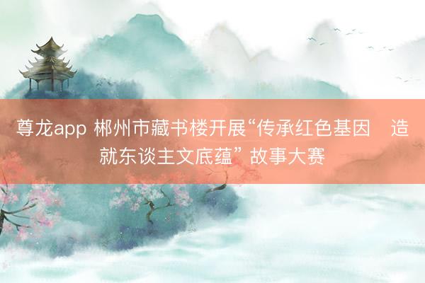 尊龙app 郴州市藏书楼开展“传承红色基因・造就东谈主文底蕴” 故事大赛