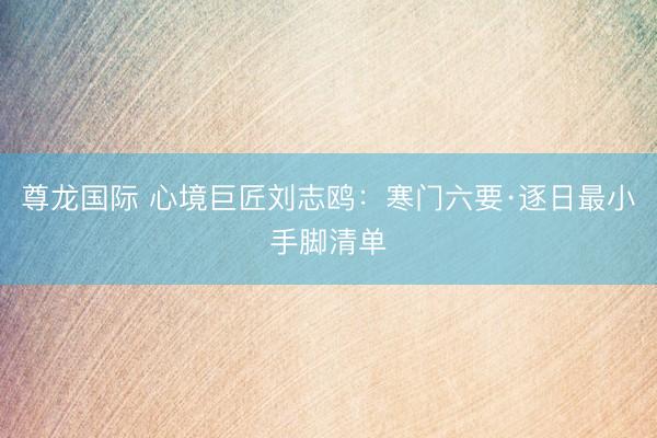 尊龙国际 心境巨匠刘志鸥：寒门六要·逐日最小手脚清单