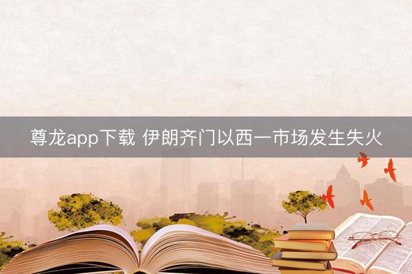 尊龙app下载 伊朗齐门以西一市场发生失火