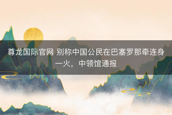 尊龙国际官网 别称中国公民在巴塞罗那牵连身一火，中领馆通报