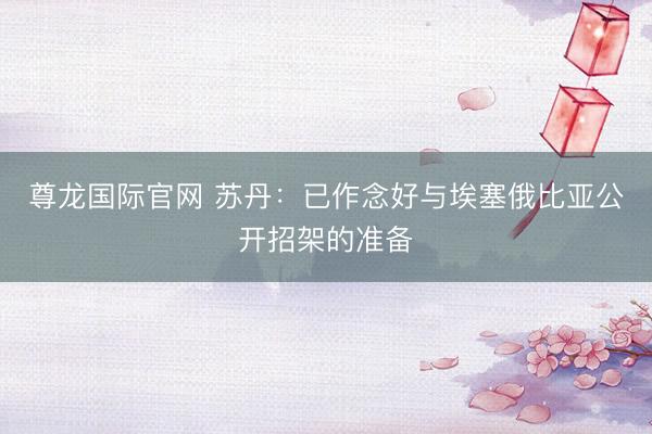 尊龙国际官网 苏丹：已作念好与埃塞俄比亚公开招架的准备