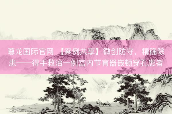 尊龙国际官网 【案例共享】微创防守，精确除患——得手救治一例宫内节育器嵌顿穿孔患者