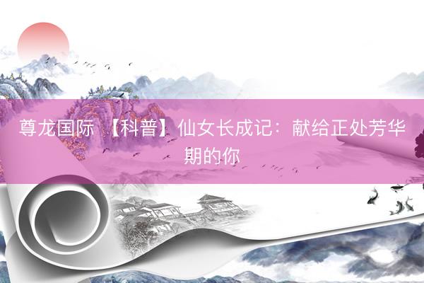 尊龙国际 【科普】仙女长成记：献给正处芳华期的你