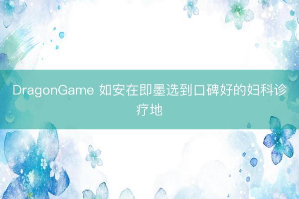 DragonGame 如安在即墨选到口碑好的妇科诊疗地