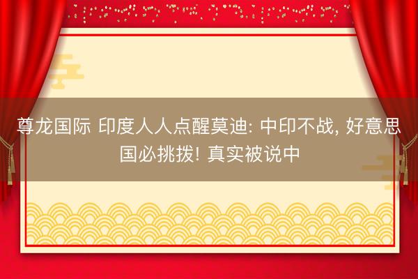 尊龙国际 印度人人点醒莫迪: 中印不战, 好意思国必挑拨! 真实被说中