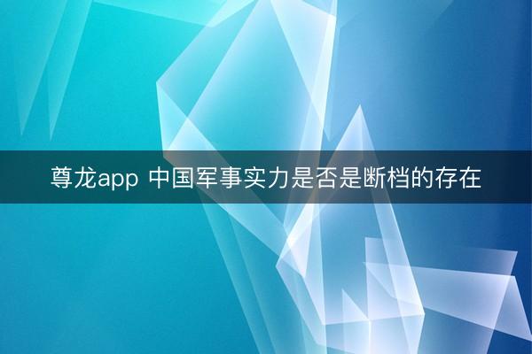 尊龙app 中国军事实力是否是断档的存在
