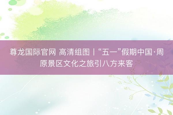 尊龙国际官网 高清组图丨“五一”假期中国·周原景区文化之旅引八方来客