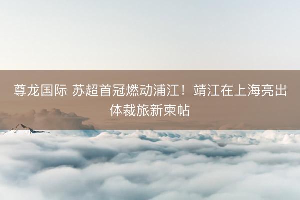 尊龙国际 苏超首冠燃动浦江！靖江在上海亮出体裁旅新柬帖