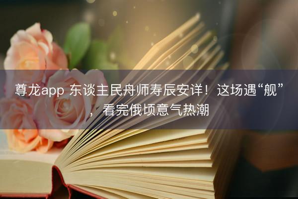 尊龙app 东谈主民舟师寿辰安详！这场遇“舰”，看完俄顷意气热潮