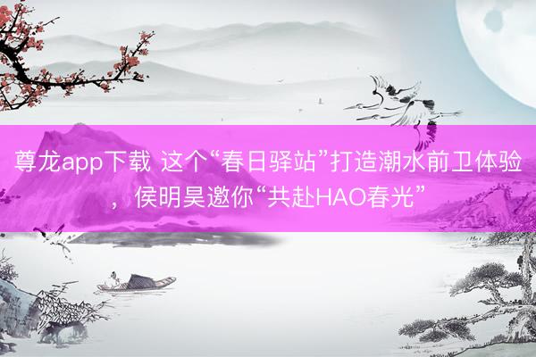 尊龙app下载 这个“春日驿站”打造潮水前卫体验，侯明昊邀你“共赴HAO春光”