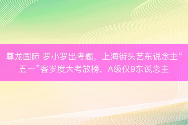 尊龙国际 罗小罗出考题，上海街头艺东说念主“五一”客岁度大考放榜，A级仅9东说念主