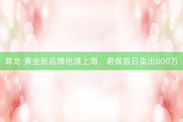 尊龙 黄金新品牌抢滩上海，君佩首日卖出600万