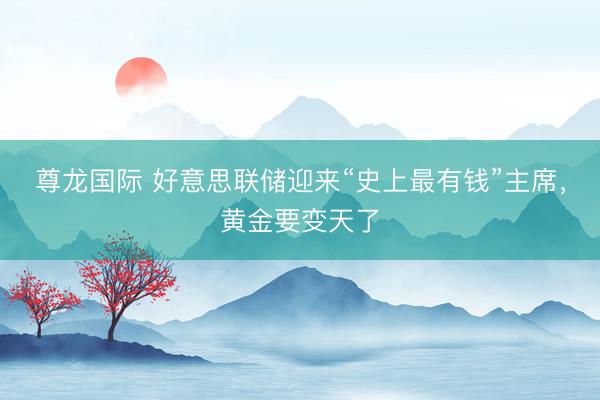 尊龙国际 好意思联储迎来“史上最有钱”主席，黄金要变天了