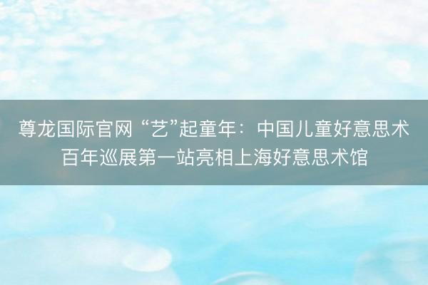 尊龙国际官网 “艺”起童年：中国儿童好意思术百年巡展第一站亮相上海好意思术馆