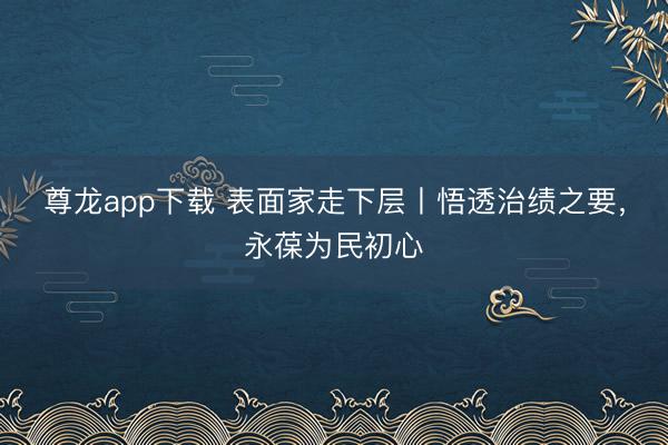 尊龙app下载 表面家走下层丨悟透治绩之要，永葆为民初心