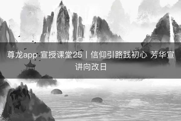 尊龙app 宣授课堂25丨信仰引路践初心 芳华宣讲向改日