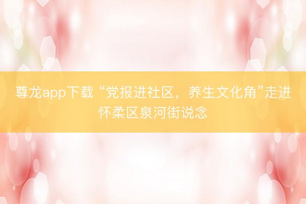 尊龙app下载 “党报进社区，养生文化角”走进怀柔区泉河街说念