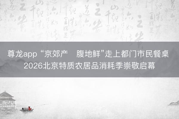 尊龙app “京郊产・腹地鲜”走上都门市民餐桌 2026北京特质农居品消耗季崇敬启幕