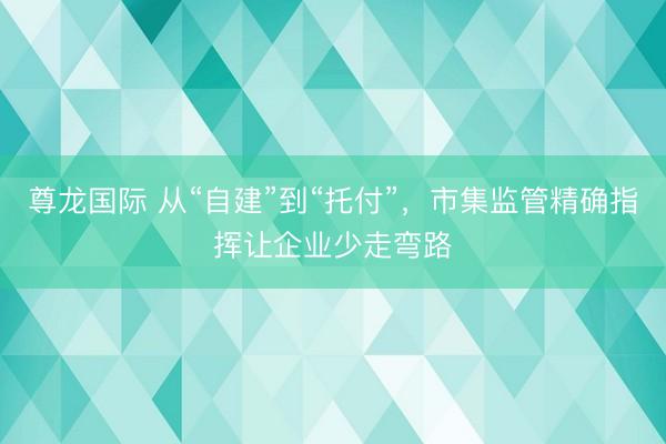 尊龙国际 从“自建”到“托付”，市集监管精确指挥让企业少走弯路