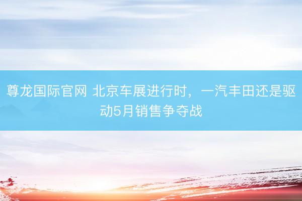 尊龙国际官网 北京车展进行时，一汽丰田还是驱动5月销售争夺战