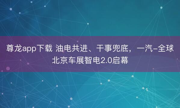 尊龙app下载 油电共进、干事兜底，一汽-全球北京车展智电2.0启幕