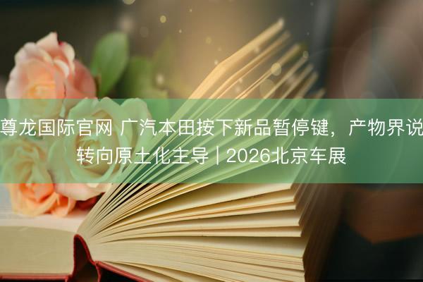 尊龙国际官网 广汽本田按下新品暂停键，产物界说转向原土化主导 | 2026北京车展