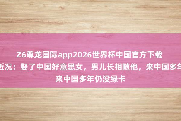 Z6尊龙国际app2026世界杯中国官方下载 歌手好弟近况：娶了中国好意思女，男儿长相随他，来中国多年仍没绿卡