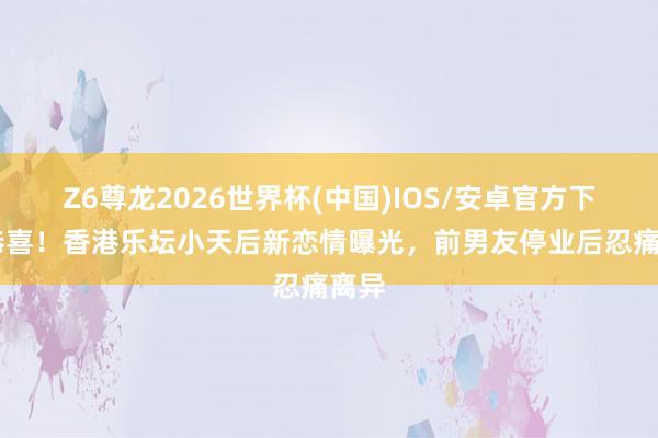 Z6尊龙2026世界杯(中国)IOS/安卓官方下载 恭喜！香港乐坛小天后新恋情曝光，前男友停业后忍痛离异